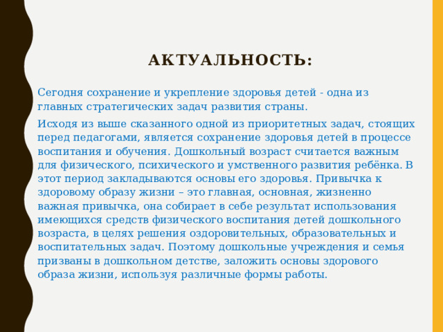   Актуальность: Сегодня сохранение и укрепление здоровья детей - одна из главных стратегических задач развития страны. Исходя из выше сказанного одной из приоритетных задач, стоящих перед педагогами, является сохранение здоровья детей в процессе воспитания и обучения. Дошкольный возраст считается важным для физического, психического и умственного развития ребёнка. В этот период закладываются основы его здоровья. Привычка к здоровому образу жизни – это главная, основная, жизненно важная привычка, она собирает в себе результат использования имеющихся средств физического воспитания детей дошкольного возраста, в целях решения оздоровительных, образовательных и воспитательных задач. Поэтому дошкольные учреждения и семья призваны в дошкольном детстве, заложить основы здорового образа жизни, используя различные формы работы. 