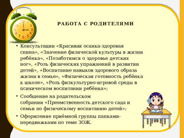   Работа с родителями    Консультации «Красивая осанка-здоровая спина», «Значение физической культуры в жизни ребёнка», «Позаботимся о здоровье детских ног», «Роль физических упражнений в развитии детей», «Воспитание навыков здорового образа жизни в семье», «Физическая готовность ребёнка к школе», «Роль физкультурно-игровой среды в психическом воспитании ребёнка»; Сообщение на родительском собрании «Преемственность детского сада и семьи по физическому воспитанию детей»; Оформление приёмной группы папками-передвижками по теме ЗОЖ. 