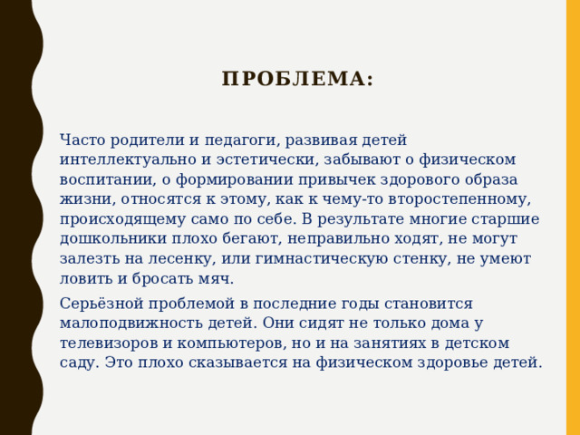   Проблема: Часто родители и педагоги, развивая детей интеллектуально и эстетически, забывают о физическом воспитании, о формировании привычек здорового образа жизни, относятся к этому, как к чему-то второстепенному, происходящему само по себе. В результате многие старшие дошкольники плохо бегают, неправильно ходят, не могут залезть на лесенку, или гимнастическую стенку, не умеют ловить и бросать мяч. Серьёзной проблемой в последние годы становится малоподвижность детей. Они сидят не только дома у телевизоров и компьютеров, но и на занятиях в детском саду. Это плохо сказывается на физическом здоровье детей. 