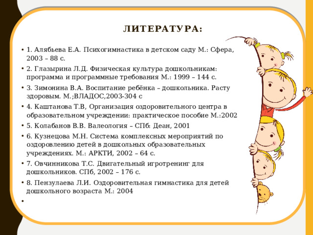  Литература: 1. Алябьева Е.А. Психогимнастика в детском саду М.: Сфера, 2003 – 88 с. 2. Глазырина Л.Д. Физическая культура дошкольникам: программа и программные требования М.: 1999 – 144 с. 3. Зимонина В.А. Воспитание ребёнка – дошкольника. Расту здоровым. М.;ВЛАДОС,2003-304 с 4. Каштанова Т.В, Организация оздоровительного центра в образовательном учреждении: практическое пособие М.:2002 5. Колабанов В.В. Валеология – СПб: Деан, 2001 6. Кузнецова М.Н. Система комплексных мероприятий по оздоровлению детей в дошкольных образовательных учреждениях. М.: АРКТИ, 2002 – 64 с. 7. Овчинникова Т.С. Двигательный игротренинг для дошкольников. СПб, 2002 – 176 с. 8. Пензулаева Л.И. Оздоровительная гимнастика для детей дошкольного возраста М.: 2004   