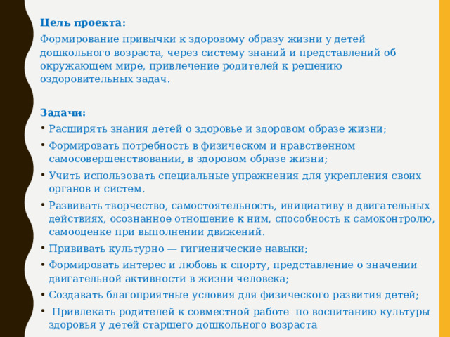 Цель проекта:  Формирование привычки к здоровому образу жизни у детей дошкольного возраста, через систему знаний и представлений об окружающем мире, привлечение родителей к решению оздоровительных задач. Задачи: Расширять знания детей о здоровье и здоровом образе жизни; Формировать потребность в физическом и нравственном самосовершенствовании, в здоровом образе жизни; Учить использовать специальные упражнения для укрепления своих органов и систем. Развивать творчество, самостоятельность, инициативу в двигательных действиях, осознанное отношение к ним, способность к самоконтролю, самооценке при выполнении движений. Прививать культурно — гигиенические навыки; Формировать интерес и любовь к спорту, представление о значении двигательной активности в жизни человека; Создавать благоприятные условия для физического развития детей;  Привлекать родителей к совместной работе по воспитанию культуры здоровья у детей старшего дошкольного возраста  