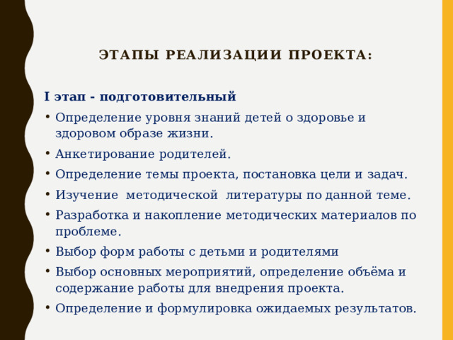   Этапы реализации проекта: I этап - подготовительный Определение уровня знаний детей о здоровье и здоровом образе жизни. Анкетирование родителей. Определение темы проекта, постановка цели и задач. Изучение методической литературы по данной теме. Разработка и накопление методических материалов по проблеме. Выбор форм работы с детьми и родителями Выбор основных мероприятий, определение объёма и содержание работы для внедрения проекта. Определение и формулировка ожидаемых результатов.  