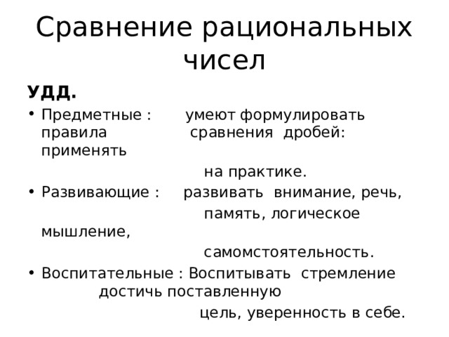 Сравнение рациональных чисел УДД. Предметные : умеют формулировать правила   сравнения дробей: применять  на практике. Развивающие : развивать внимание, речь,  память, логическое мышление,  самомстоятельность. Воспитательные : Воспитывать стремление    достичь поставленную   цель, уверенность в себе. 