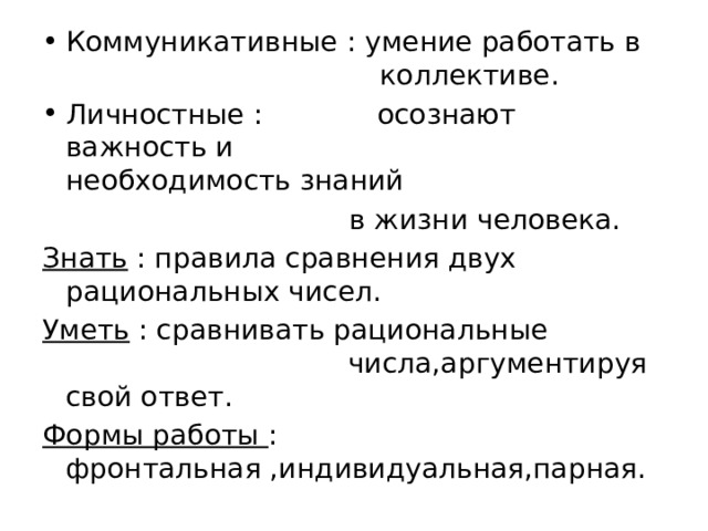 Коммуникативные : умение работать в   коллективе. Личностные : осознают важность и  необходимость знаний    в жизни человека. Знать : правила сравнения двух рациональных чисел. Уметь : сравнивать рациональные числа,аргументируя свой ответ. Формы работы : фронтальная ,индивидуальная,парная. 