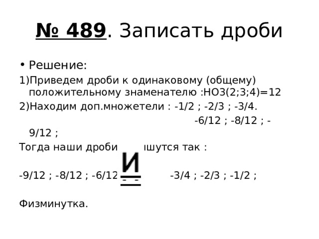 № 489 . Записать дроби Решение: 1)Приведем дроби к одинаковому (общему) положительному знаменателю :НО3(2;3;4)=12 2)Находим доп.множетели : -1/2 ; -2/3 ; -3/4.  -6/12 ; -8/12 ; -9/12 ; Тогда наши дроби запишутся так : -9/12 ; -8/12 ; -6/12 -3/4 ; -2/3 ; -1/2 ; Физминутка. 