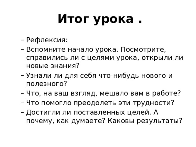  Итог урока . Рефлексия: Вспомните начало урока. Посмотрите, справились ли с целями урока, открыли ли новые знания? Узнали ли для себя что-нибудь нового и полезного? Что, на ваш взгляд, мешало вам в работе? Что помогло преодолеть эти трудности? Достигли ли поставленных целей. А почему, как думаете? Каковы результаты? Рефлексия: Вспомните начало урока. Посмотрите, справились ли с целями урока, открыли ли новые знания? Узнали ли для себя что-нибудь нового и полезного? Что, на ваш взгляд, мешало вам в работе? Что помогло преодолеть эти трудности? Достигли ли поставленных целей. А почему, как думаете? Каковы результаты? 