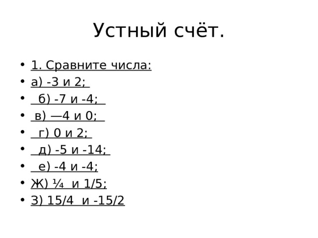 Устный счёт. 1. Сравните числа: а) -3 и 2;    б) -7 и -4;    в) —4 и 0;     г) 0 и 2;    д) -5 и -14;    е) -4 и -4; Ж) ¼ и 1/5; З) 15/4 и -15/2 