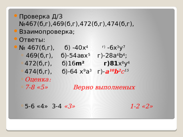 Проверка Д/З №467(б,г),469(б,г),472(б,г),474(б,г), Взаимопроверка; Ответы: № 467(б,г), б) -40х 4  г) -6х 3 у 7  469(б,г), б)-54авх 5 г)-28a 4 b 4 ;    472(б,г), б)16 m² г)81 х 8 у 4 474(б,г), б)-64 х 9 a 3 г)- a 10 b 2 с 15 Оценка: 7-8 «5» Верно выполненых  469(б,г), б)-54авх 5 г)-28a 4 b 4 ;    472(б,г), б)16 m² г)81 х 8 у 4 474(б,г), б)-64 х 9 a 3 г)- a 10 b 2 с 15 Оценка: 7-8 «5» Верно выполненых 5-6 «4» 3-4 «3» 1-2 «2» 5-6 «4» 3-4 «3» 1-2 «2» 