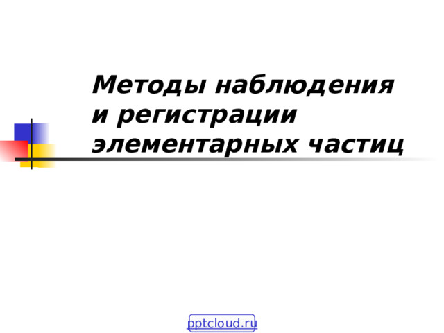  Методы наблюдения и регистрации элементарных частиц pptcloud.ru 