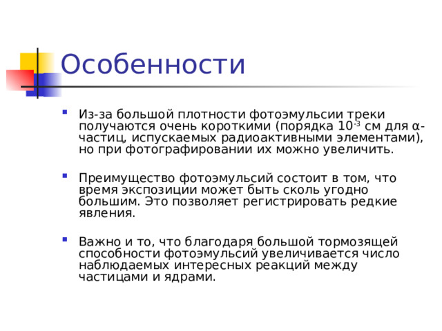 Особенности Из-за большой плотности фотоэмульсии треки получаются очень короткими (порядка 10 -3 см для α-частиц, испускаемых радиоактив­ными элементами), но при фотографировании их можно увеличить. Преимущество фотоэмульсий состоит в том, что время экспозиции может быть сколь угодно большим. Это позволяет регистрировать редкие явления. Важно и то, что благо­даря большой тормозящей способности фотоэмульсий увеличивается число наблюдаемых интересных реакций между частицами и ядрами. 