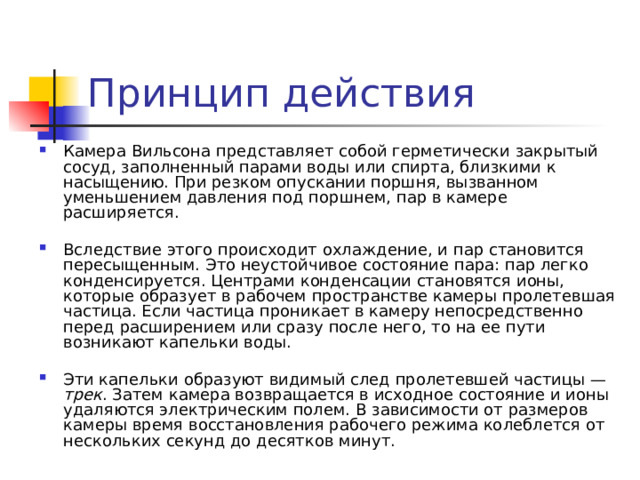 Принцип действия Камера Вильсона представляет собой герметически закрытый сосуд, заполненный парами воды или спирта, близкими к насыщению. При резком опускании поршня, вызванном уменьшением давления под поршнем, пар в камере расширяется. Вследствие этого происходит охлаждение, и пар становится пересыщенным. Это неустойчивое состояние пара: пар легко конденсируется. Центрами конденсации становятся ионы, которые образует в рабочем пространстве камеры пролетевшая частица. Если частица проникает в камеру непосредственно перед расширением или сразу после него, то на ее пути возникают капельки воды. Эти капельки образуют видимый след пролетевшей частицы — трек . Затем камера возвращается в исходное состояние и ионы удаляются электрическим полем. В зависимости от размеров камеры время восстановления рабочего режима колеблется от нескольких секунд до десятков минут. 