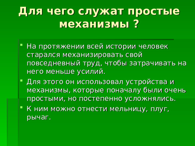 Для чего служат простые механизмы ? На протяжении всей истории человек старался механизировать свой повседневный труд, чтобы затрачивать на него меньше усилий. Для этого он использовал устройства и механизмы, которые поначалу были очень простыми, но постепенно усложнялись. К ним можно отнести мельницу, плуг, рычаг. 