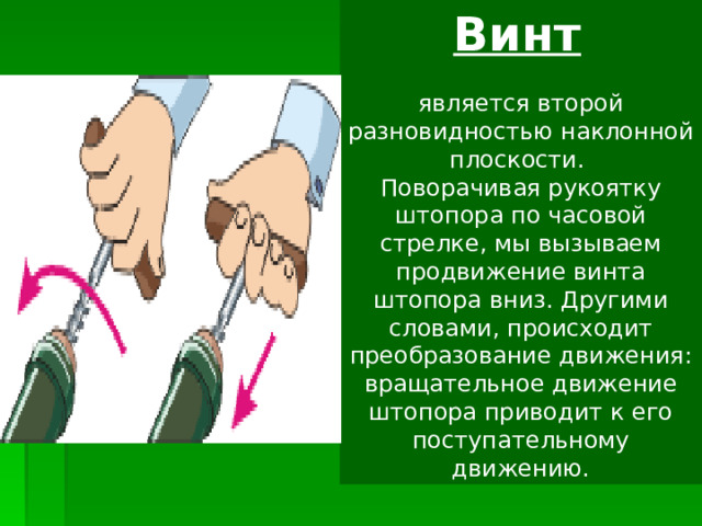 Винт  является  второй разновидностью наклонной плоскости.  Поворачивая рукоятку штопора по часовой стрелке, мы вызываем продвижение винта штопора вниз. Другими словами, происходит преобразование движения: вращательное движение штопора приводит к его поступательному движению. 