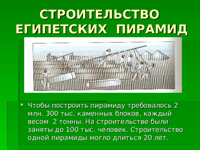 СТРОИТЕЛЬСТВО ЕГИПЕТСКИХ ПИРАМИД Чтобы построить пирамиду требовалось 2 млн. 300 тыс. каменных блоков, каждый весом 2 тонны. На строительстве были заняты до 100 тыс. человек. Строительство одной пирамиды могло длиться 20 лет. 