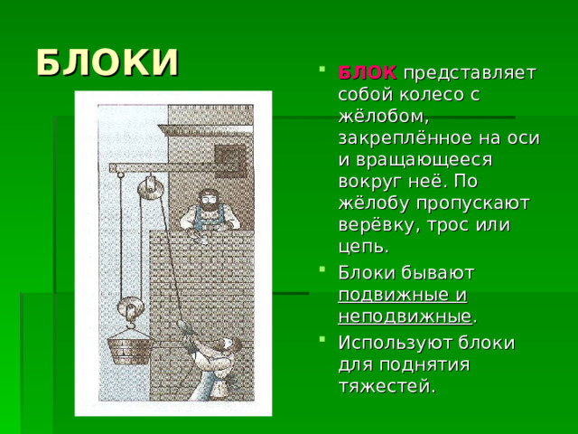 БЛОКИ БЛОК представляет собой колесо с жёлобом, закреплённое на оси и вращающееся вокруг неё. По жёлобу пропускают верёвку, трос или цепь. Блоки бывают подвижные и неподвижные . Используют блоки для поднятия тяжестей. 