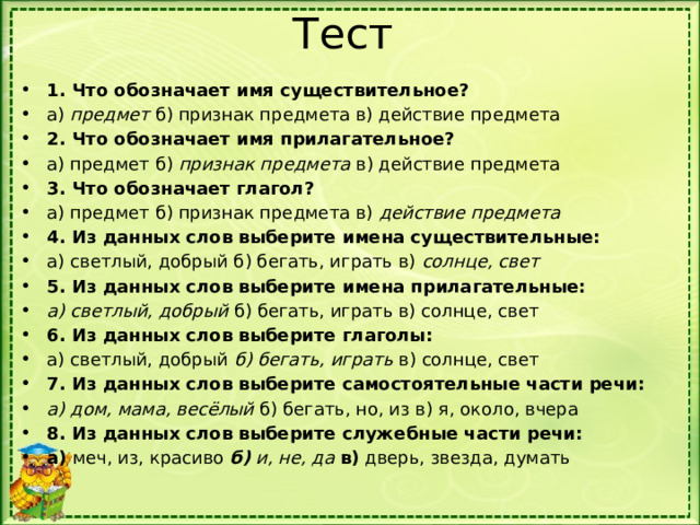 Тест 1. Что обозначает имя существительное? а) предмет б) признак предмета в) действие предмета 2. Что обозначает имя прилагательное? а) предмет б) признак предмета в) действие предмета 3. Что обозначает глагол? а) предмет б) признак предмета в) действие предмета 4. Из данных слов выберите имена существительные: а) светлый, добрый б) бегать, играть в) солнце, свет 5. Из данных слов выберите имена прилагательные: а) светлый, добрый б) бегать, играть в) солнце, свет 6. Из данных слов выберите глаголы: а) светлый, добрый б) бегать, играть в) солнце, свет 7. Из данных слов выберите самостоятельные части речи: а) дом, мама, весёлый б) бегать, но, из в) я, около, вчера 8. Из данных слов выберите служебные части речи: а)  меч, из, красиво   б)  и, не, да   в)  дверь, звезда, думать 