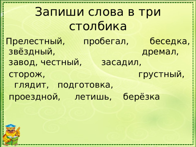 Запиши слова в три столбика Прелестный,   пробегал,    беседка,  звёздный,       дремал,      завод, честный,       засадил,      сторож,  грустный,      глядит,   подготовка,   проездной,     летишь,    берёзка 