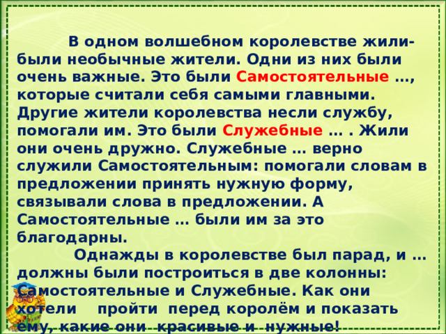  В одном волшебном королевстве жили-были необычные жители. Одни из них были очень важные. Это были Самостоятельные …, которые считали себя самыми главными. Другие жители королевства несли службу, помогали им. Это были Служебные … . Жили они очень дружно. Служебные … верно служили Самостоятельным: помогали словам в предложении принять нужную форму, связывали слова в предложении. А Самостоятельные … были им за это благодарны.  Однажды в королевстве был парад, и … должны были построиться в две колонны: Самостоятельные и Служебные. Как они хотели пройти перед королём и показать ему, какие они красивые и нужные!  Какое слово пропущено (части речи)  