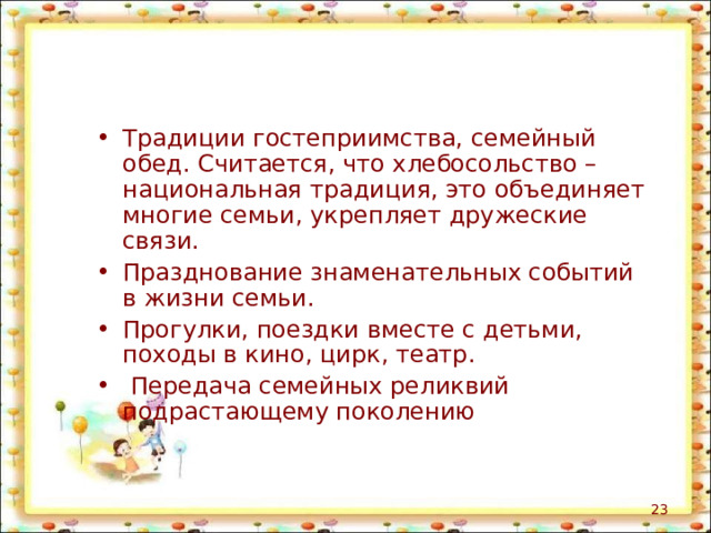 Традиции гостеприимства, семейный обед. Считается, что хлебосольство – национальная традиция, это объединяет многие семьи, укрепляет дружеские связи. Празднование знаменательных событий в жизни семьи. Прогулки, поездки вместе с детьми, походы в кино, цирк, театр.  Передача семейных реликвий подрастающему поколению  