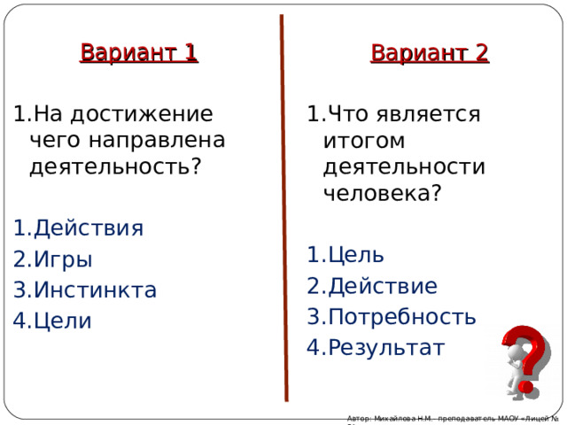 Вариант 1 1.На достижение чего направлена деятельность? 1.Действия 2.Игры 3.Инстинкта 4.Цели Вариант 2 1.Что является итогом деятельности человека? 1.Цель 2.Действие 3.Потребность 4.Результат Автор: Михайлова Н.М.- преподаватель МАОУ «Лицей № 21» 