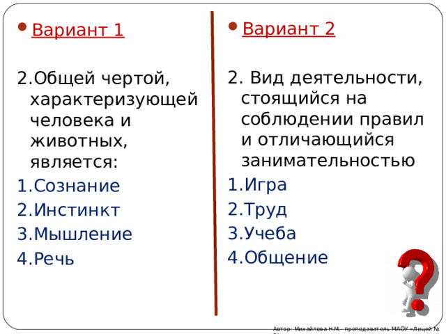 Вариант 2 2. Вид деятельности, стоящийся на соблюдении правил и отличающийся занимательностью 1.Игра 2.Труд 3.Учеба 4.Общение Вариант 1 2.Общей чертой, характеризующей человека и животных, является: 1.Сознание 2.Инстинкт 3.Мышление 4.Речь Автор: Михайлова Н.М.- преподаватель МАОУ «Лицей № 21» 