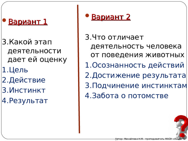 Вариант 2  3.Что отличает деятельность человека от поведения животных 1.Осознанность действий 2.Достижение результата 3.Подчинение инстинктам 4.Забота о потомстве Вариант 1 3.Какой этап деятельности дает ей оценку 1.Цель 2.Действие 3.Инстинкт 4.Результат Автор: Михайлова Н.М.- преподаватель МАОУ «Лицей № 21» 