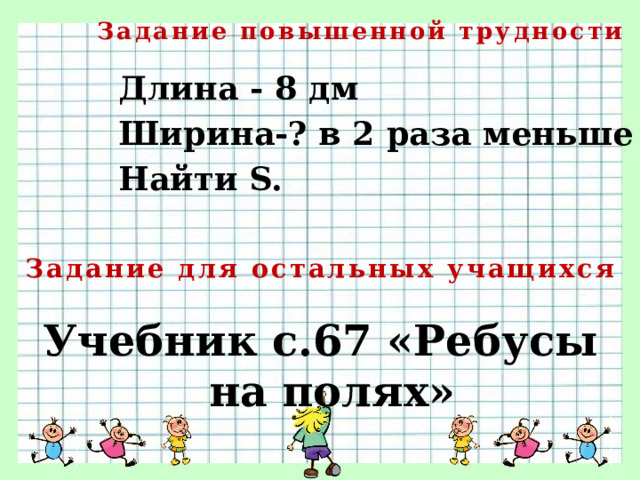 Задание повышенной трудности Длина - 8 дм Ширина-? в 2 раза меньше Найти S.   Задание для остальных учащихся Учебник с.67 «Ребусы на полях»   