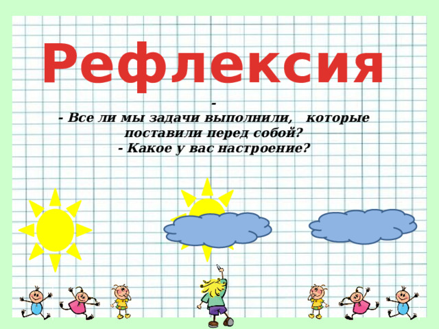 Рефлексия -  - Все ли мы задачи выполнили, которые поставили перед собой?  - Какое у вас настроение? 