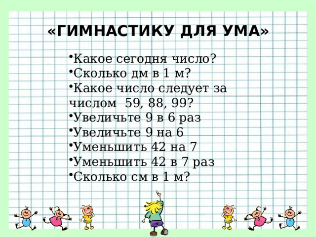 «ГИМНАСТИКУ ДЛЯ УМА»   Какое сегодня число? Сколько дм в 1 м? Какое число следует за числом  59, 88, 99? Увеличьте 9 в 6 раз Увеличьте 9 на 6 Уменьшить 42 на 7 Уменьшить 42 в 7 раз Сколько см в 1 м? 