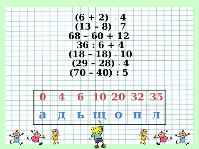 (6 + 2) . 4 (13 – 8) . 7 68 – 60 + 12 36 : 6 + 4 (18 – 18) . 10 (29 – 28) . 4 (70 – 40) : 5 0 а 4 6 д ь 10 20 щ о 32 35 п л 