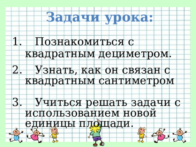 Задачи урока: 1.  Познакомиться с квадратным дециметром. 2.  Узнать, как он связан с квадратным сантиметром 3.  Учиться решать задачи с использованием новой единицы площади. 