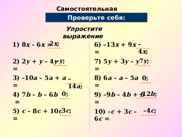 Самостоятельная работа Проверьте себя: Упростите выражение : 2 x ; – 4 x ; 1) 8 х – 6 х = 6) –13 х + 9 х = – y ; 7 y ; 2) 2 y + y – 4 y = 7) 5 y + 3 y – y = 0; 3) –10 a – 5 a + a = 8) 6 a – a – 5 a = – 14 a ; – 12 b ; 0; 9) –9 b – 4 b + b = 4) 7 b – b – 6 b = – 4 c ; 3 c ; 5) c – 8 c + 10 c = 10) – c + 3 c – 6 c = 