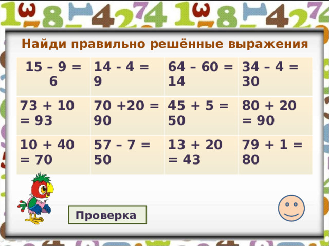 Найди правильно решённые выражения 15 – 9 = 6 14 - 4 = 9 73 + 10 = 93 70 +20 = 90 64 – 60 = 14 10 + 40 = 70 34 – 4 = 30 45 + 5 = 50 57 – 7 = 50 80 + 20 = 90 13 + 20 = 43 79 + 1 = 80 Проверка  