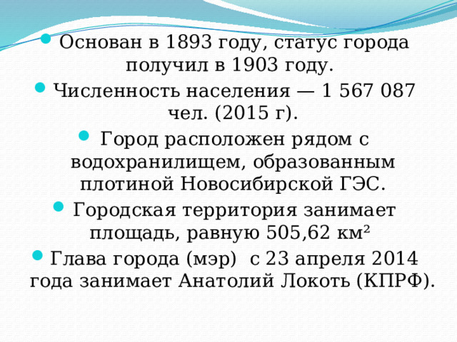 Основан в 1893 году, статус города получил в 1903 году. Численность населения — 1 567 087 чел. (2015 г). Город расположен рядом с водохранилищем, образованным плотиной Новосибирской ГЭС. Городская территория занимает площадь, равную 505,62 км² Глава города (мэр) с 23 апреля 2014 года занимает Анатолий Локоть (КПРФ). 