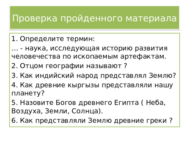Проверка пройденного материала 1. Определите термин: … - наука, исследующая историю развития человечества по ископаемым артефактам. 2. Отцом географии называют ? 3. Как индийский народ представлял Землю? 4. Как древние кыргызы представляли нашу планету? 5. Назовите Богов древнего Египта ( Неба, Воздуха, Земли, Солнца). 6. Как представляли Землю древние греки ? 