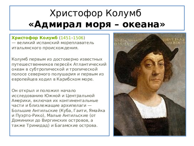 Христофор Колумб  «Адмирал моря – океана» Христофор Колумб  ( 1451 – 1506 ) — великий испанский мореплаватель итальянского происхождения. Колумб первым из достоверно известных путешественников пересёк Атлантический океан в субтропической и тропической полосе северного полушария и первым из европейцев ходил в Карибском море. Он открыл и положил начало исследованию Южной и Центральной Америки, включая их континентальные части и близлежащие архипелаги — Большие Антильские (Куба, Гаити, Ямайка и Пуэрто-Рико), Малые Антильские (от Доминики до Виргинских островов, а также Тринидад) и Багамские острова. 