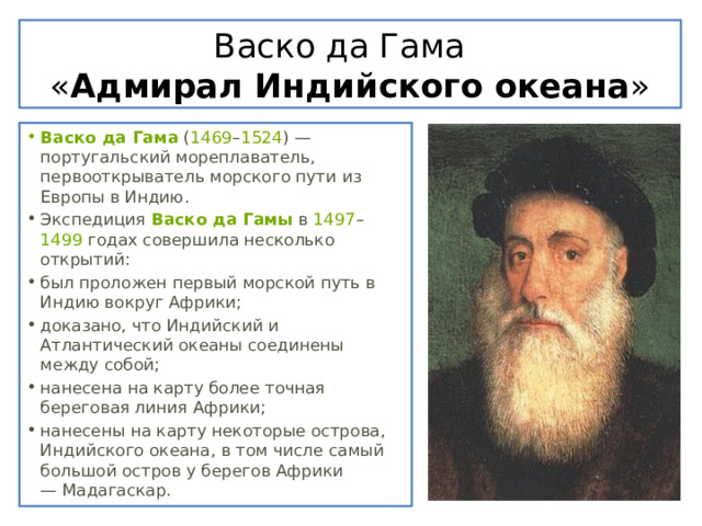 Васко да Гама  « Адмирал Индийского океана » Васко да Гама  ( 1469 – 1524 ) — португальский мореплаватель, первооткрыватель морского пути из Европы в Индию. Экспедиция  Васко да Гамы  в  1497 – 1499  годах совершила несколько открытий: был проложен первый морской путь в Индию вокруг Африки; доказано, что Индийский и Атлантический океаны соединены между собой; нанесена на карту более точная береговая линия Африки; нанесены на карту некоторые острова, Индийского океана, в том числе самый большой остров у берегов Африки — Мадагаскар. 