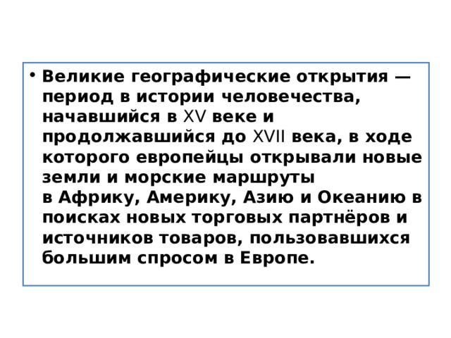 Великие географические открытия — период в истории человечества, начавшийся в  XV  веке и продолжавшийся до  XVII  века, в ходе которого европейцы открывали новые земли и морские маршруты в Африку, Америку, Азию и Океанию в поисках новых торговых партнёров и источников товаров, пользовавшихся большим спросом в Европе. 