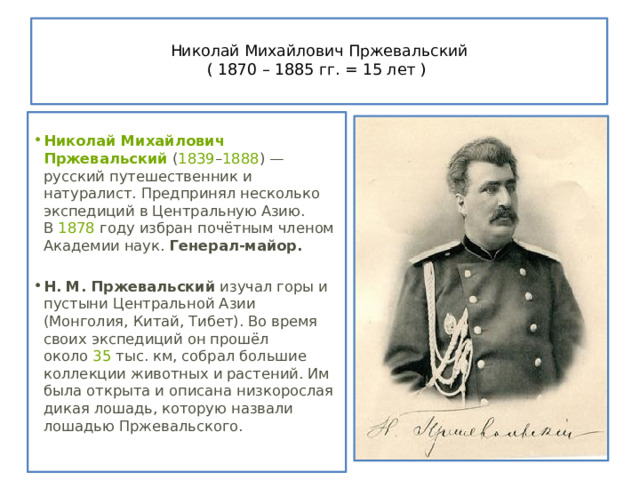  Николай Михайлович Пржевальский  ( 1870 – 1885 гг. = 15 лет )    Николай Михайлович Пржевальский  ( 1839 – 1888 ) — русский путешественник и натуралист. Предпринял несколько экспедиций в Центральную Азию. В  1878  году избран почётным членом Академии наук. Генерал-майор. Н. М. Пржевальский  изучал горы и пустыни Центральной Азии (Монголия, Китай, Тибет). Во время своих экспедиций он прошёл около  35  тыс. км, собрал большие коллекции животных и растений. Им была открыта и описана низкорослая дикая лошадь, которую назвали лошадью Пржевальского. 