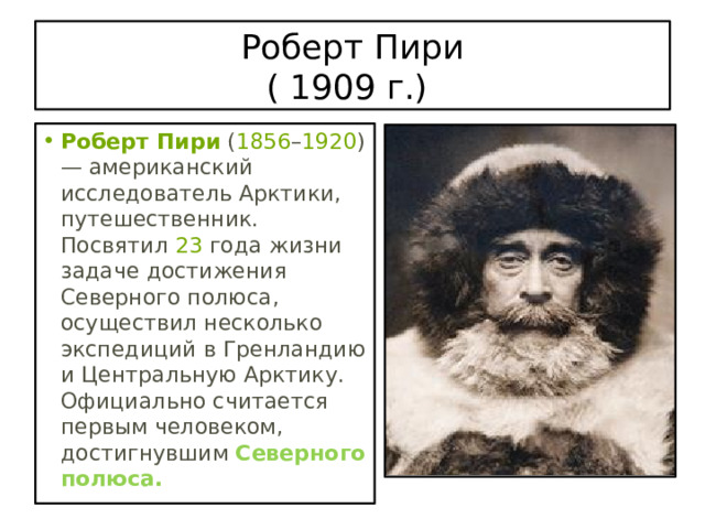 Роберт Пири  ( 1909 г.) Роберт Пири  ( 1856 – 1920 ) — американский исследователь Арктики, путешественник. Посвятил  23  года жизни задаче достижения Северного полюса, осуществил несколько экспедиций в Гренландию и Центральную Арктику. Официально считается первым человеком, достигнувшим Северного полюса. 