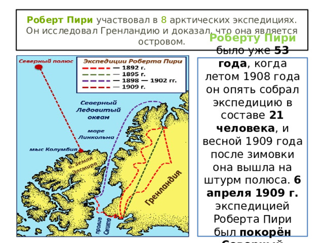 Роберт Пири  участвовал в  8  арктических экспедициях. Он исследовал Гренландию и доказал, что она является островом. Роберту Пири было уже 53 года , когда летом 1908 года он опять собрал экспедицию в составе 21 человека , и весной 1909 года после зимовки она вышла на штурм полюса. 6 апреля 1909 г. экспедицией Роберта Пири был покорён Северный полюс. 