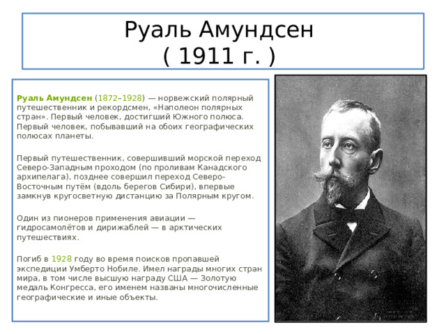 Руаль Амундсен  ( 1911 г. )  Руаль Амундсен  ( 1872 – 1928 ) — норвежский полярный путешественник и рекордсмен, «Наполеон полярных стран». Первый человек, достигший Южного полюса. Первый человек, побывавший на обоих географических полюсах планеты. Первый путешественник, совершивший морской переход Северо-Западным проходом (по проливам Канадского архипелага), позднее совершил переход Северо-Восточным путём (вдоль берегов Сибири), впервые замкнув кругосветную дистанцию за Полярным кругом. Один из пионеров применения авиации — гидросамолётов и дирижаблей — в арктических путешествиях. Погиб в  1928  году во время поисков пропавшей экспедиции Умберто Нобиле. Имел награды многих стран мира, в том числе высшую награду США — Золотую медаль Конгресса, его именем названы многочисленные географические и иные объекты. 