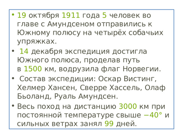 19  октября  1911  года  5  человек во главе с Амундсеном отправились к Южному полюсу на четырёх собачьих упряжках.   14  декабря экспедиция достигла Южного полюса, проделав путь в  1500  км, водрузила флаг Норвегии.  Состав экспедиции: Оскар Вистинг, Хелмер Хансен, Сверре Хассель, Олаф Бьоланд, Руаль Амундсен. Весь поход на дистанцию  3000  км при постоянной температуре свыше  −40°  и сильных ветрах занял  99  дней. 