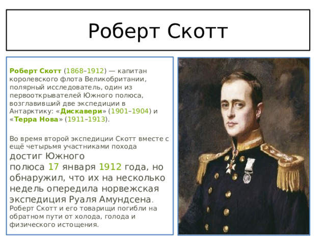 Роберт Скотт  Роберт Скотт  ( 1868 – 1912 ) — капитан королевского флота Великобритании, полярный исследователь, один из первооткрывателей Южного полюса, возглавивший две экспедиции в Антарктику: « Дискавери » ( 1901 – 1904 ) и « Терра Нова » ( 1911 – 1913 ). Во время второй экспедиции Скотт вместе с ещё четырьмя участниками похода достиг Южного полюса  17  января  1912  года, но обнаружил, что их на несколько недель опередила норвежская экспедиция Руаля Амундсена . Роберт Скотт и его товарищи погибли на обратном пути от холода, голода и физического истощения. 