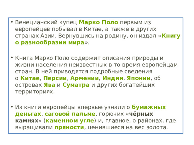 Венецианский купец  Марко Поло  первым из европейцев побывал в Китае, а также в других странах Азии. Вернувшись на родину, он издал « Книгу о разнообразии мира ». Книга Марко Поло содержит описания природы и жизни населения неизвестных в то время европейцам стран. В ней приводятся подробные сведения о  Китае ,  Персии ,  Армении ,  Индии ,  Японии , об островах  Ява  и  Суматра  и других богатейших территориях.   Из книги европейцы впервые узнали о  бумажных деньгах ,  саговой пальме , горючих « чёрных камнях » ( каменном угле ) и, главное, о районах, где выращивали  пряности , ценившиеся на вес золота.  