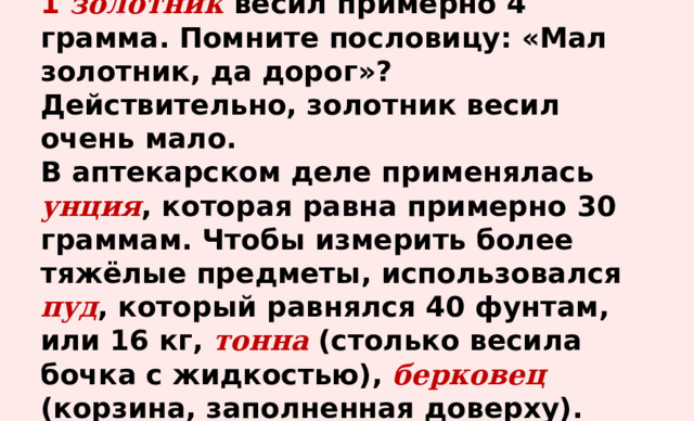 1  золотник весил примерно 4 грамма. Помните пословицу: «Мал золотник, да дорог»? Действительно, золотник весил очень мало.  В аптекарском деле применялась унция , которая равна примерно 30 граммам. Чтобы измерить более тяжёлые предметы, использовался пуд , который равнялся 40 фунтам, или 16 кг, тонна (столько весила бочка с жидкостью), берковец (корзина, заполненная доверху). 