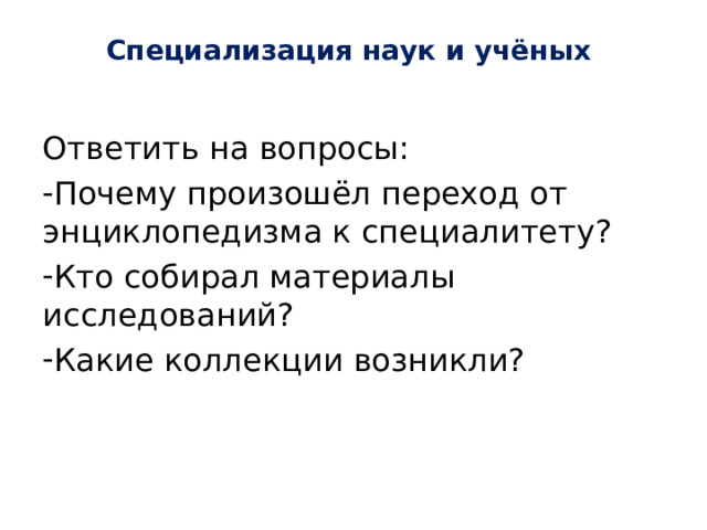 Специализация наук и учёных   Ответить на вопросы: Почему произошёл переход от энциклопедизма к специалитету? Кто собирал материалы исследований? Какие коллекции возникли? 