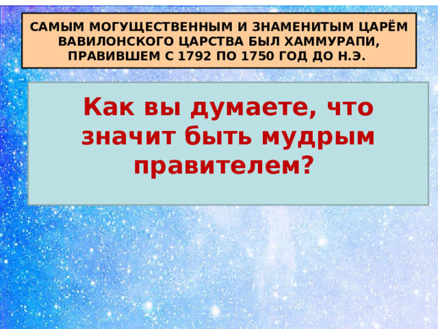 САМЫМ МОГУЩЕСТВЕННЫМ И ЗНАМЕНИТЫМ ЦАРЁМ ВАВИЛОНСКОГО ЦАРСТВА БЫЛ ХАММУРАПИ, ПРАВИВШЕМ С 1792 ПО 1750 ГОД ДО Н.Э. Как вы думаете, что значит быть мудрым правителем?  