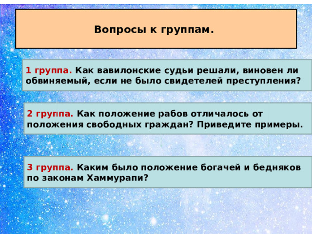 Вопросы к группам. 1 группа. Как вавилонские судьи решали, виновен ли обвиняемый, если не было свидетелей преступления? 2 группа. Как положение рабов отличалось от положения свободных граждан? Приведите примеры. 3 группа. Каким было положение богачей и бедняков по законам Хаммурапи? 