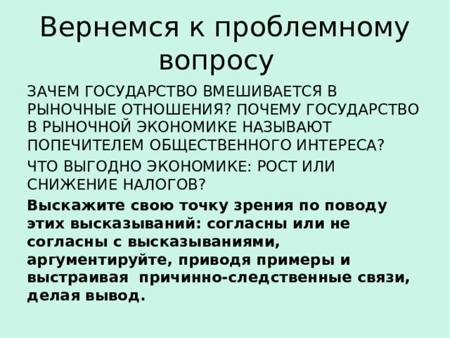 Вернемся к проблемному вопросу ЗАЧЕМ ГОСУДАРСТВО ВМЕШИВАЕТСЯ В РЫНОЧНЫЕ ОТНОШЕНИЯ? ПОЧЕМУ ГОСУДАРСТВО В РЫНОЧНОЙ ЭКОНОМИКЕ НАЗЫВАЮТ ПОПЕЧИТЕЛЕМ ОБЩЕСТВЕННОГО ИНТЕРЕСА? ЧТО ВЫГОДНО ЭКОНОМИКЕ: РОСТ ИЛИ СНИЖЕНИЕ НАЛОГОВ? Выскажите свою точку зрения по поводу этих высказываний: согласны или не согласны с высказываниями, аргументируйте, приводя примеры и выстраивая причинно-следственные связи, делая вывод. 